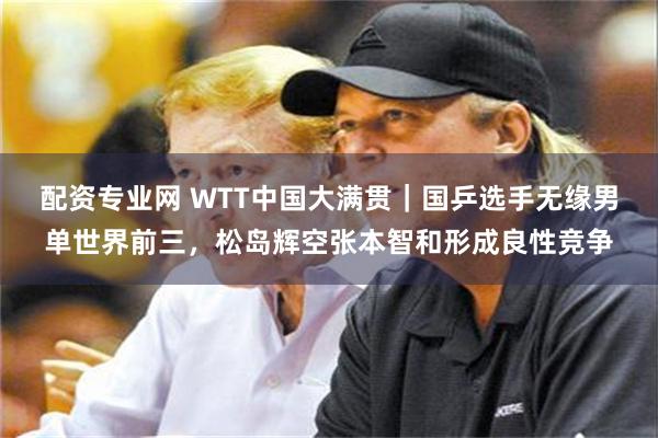 配资专业网 WTT中国大满贯｜国乒选手无缘男单世界前三，松岛辉空张本智和形成良性竞争