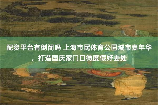 配资平台有倒闭吗 上海市民体育公园城市嘉年华，打造国庆家门口微度假好去处
