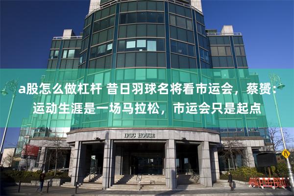 a股怎么做杠杆 昔日羽球名将看市运会，蔡赟：运动生涯是一场马拉松，市运会只是起点
