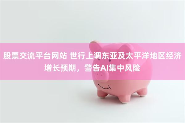 股票交流平台网站 世行上调东亚及太平洋地区经济增长预期，警告AI集中风险