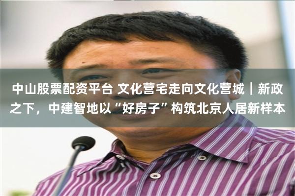 中山股票配资平台 文化营宅走向文化营城|新政之下,中建智地以“好房子”构筑北京人居新样本