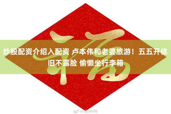 炒股配资介绍入配资 卢本伟和老婆旅游！五五开依旧不露脸 偷懒坐行李箱