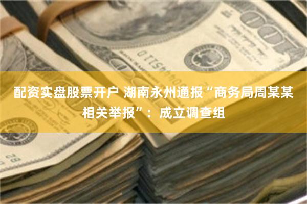 配资实盘股票开户 湖南永州通报“商务局周某某相关举报”：成立调查组