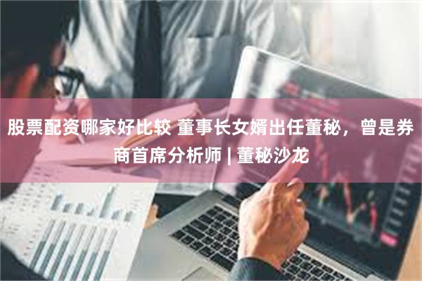 股票配资哪家好比较 董事长女婿出任董秘，曾是券商首席分析师 | 董秘沙龙