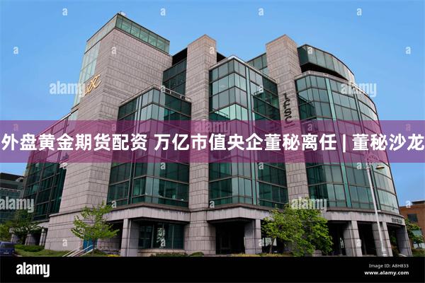 外盘黄金期货配资 万亿市值央企董秘离任 | 董秘沙龙