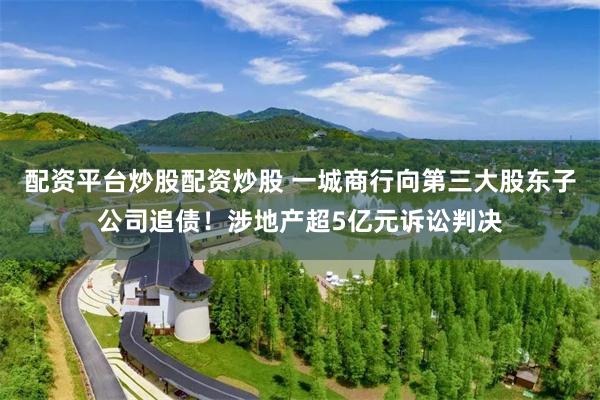 配资平台炒股配资炒股 一城商行向第三大股东子公司追债！涉地产超5亿元诉讼判决
