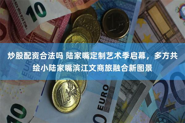 炒股配资合法吗 陆家嘴定制艺术季启幕,多方共绘小陆家嘴滨江文商旅融合新图景