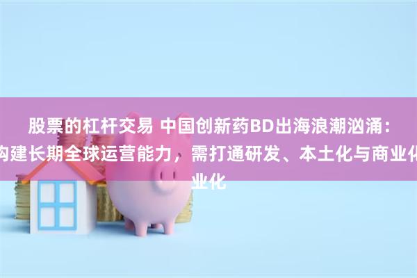 股票的杠杆交易 中国创新药BD出海浪潮汹涌：构建长期全球运营能力，需打通研发、本土化与商业化