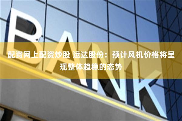 配资网上配资炒股 运达股份：预计风机价格将呈现整体趋稳的态势